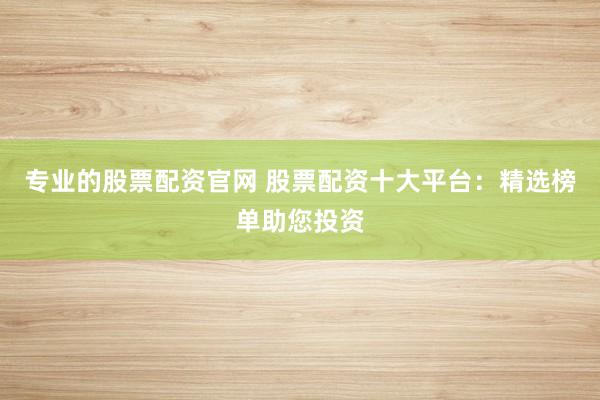 专业的股票配资官网 股票配资十大平台：精选榜单助您投资