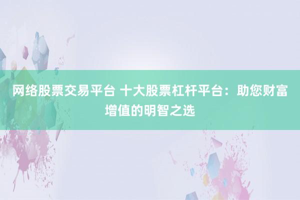 网络股票交易平台 十大股票杠杆平台：助您财富增值的明智之选