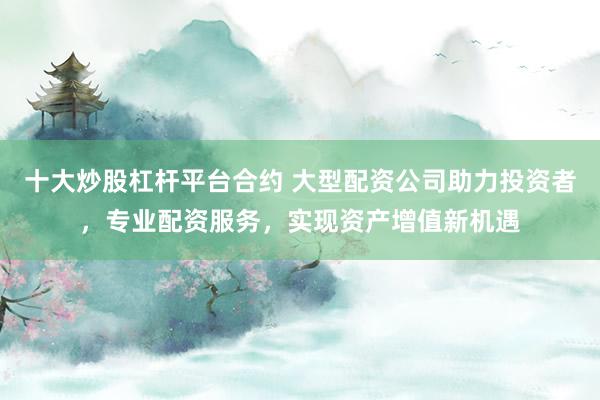 十大炒股杠杆平台合约 大型配资公司助力投资者，专业配资服务，实现资产增值新机遇