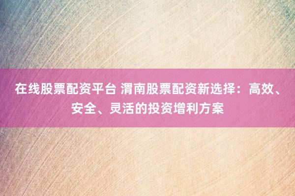 在线股票配资平台 渭南股票配资新选择：高效、安全、灵活的投资增利方案