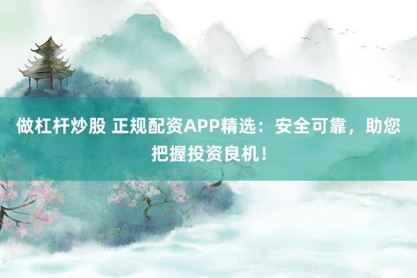 做杠杆炒股 正规配资APP精选：安全可靠，助您把握投资良机！